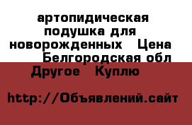 артопидическая подушка для  новорожденных › Цена ­ 100 - Белгородская обл. Другое » Куплю   